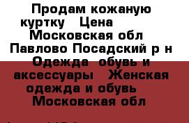 Продам кожаную куртку › Цена ­ 6 000 - Московская обл., Павлово-Посадский р-н Одежда, обувь и аксессуары » Женская одежда и обувь   . Московская обл.